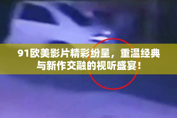 91欧美影片精彩纷呈，重温经典与新作交融的视听盛宴！