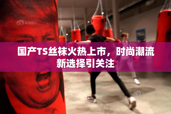 国产TS丝袜火热上市，时尚潮流新选择引关注