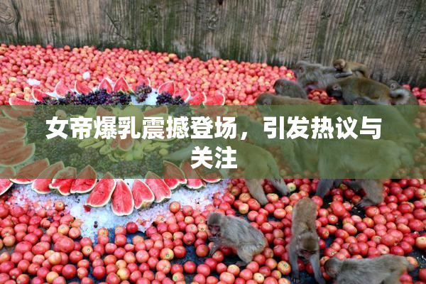女帝爆乳震撼登场，引发热议与关注