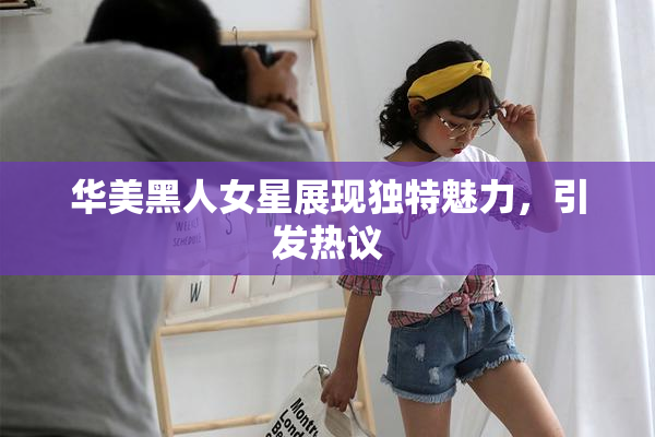 华美黑人女星展现独特魅力，引发热议