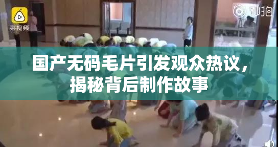 国产无码毛片引发观众热议，揭秘背后制作故事