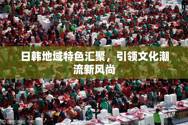 日韩地域特色汇聚，引领文化潮流新风尚