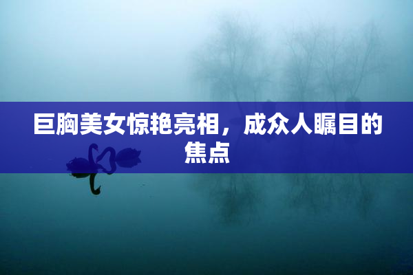 巨胸美女惊艳亮相，成众人瞩目的焦点