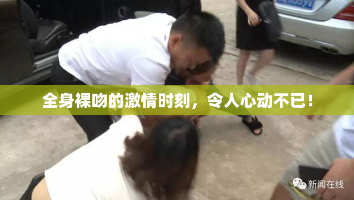 全身裸吻的激情时刻，令人心动不已！
