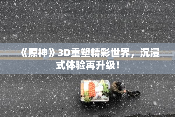 《原神》3D重塑精彩世界，沉浸式体验再升级！