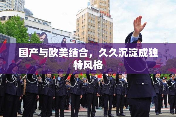 国产与欧美结合，久久沉淀成独特风格