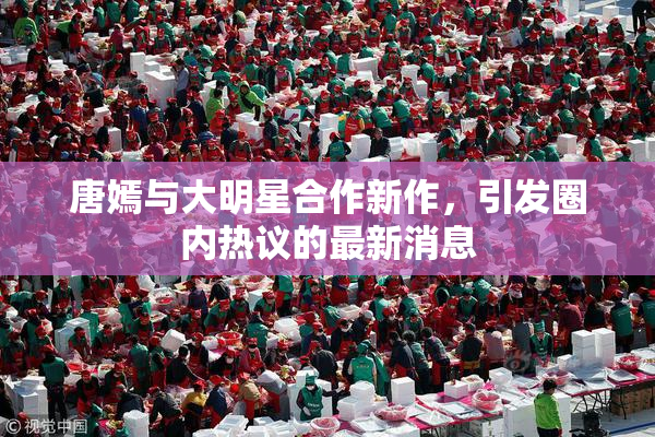唐嫣与大明星合作新作，引发圈内热议的最新消息