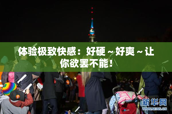 体验极致快感：好硬～好爽～让你欲罢不能！