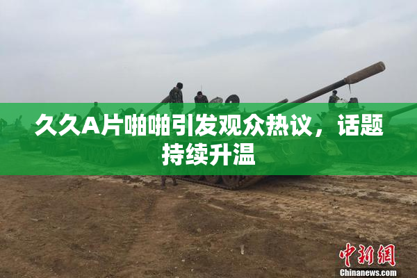 久久A片啪啪引发观众热议，话题持续升温