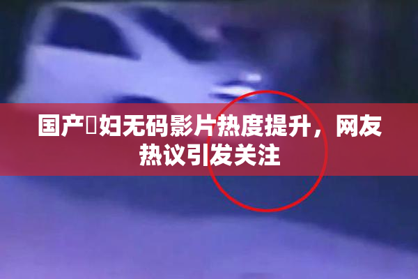 国产婬妇无码影片热度提升，网友热议引发关注