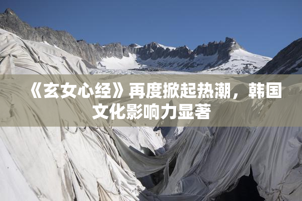 《玄女心经》再度掀起热潮，韩国文化影响力显著