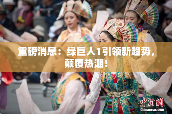 重磅消息：绿巨人1引领新趋势，颠覆热潮！
