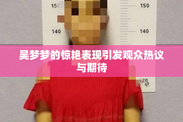 吴梦梦的惊艳表现引发观众热议与期待