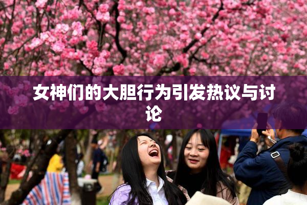 女神们的大胆行为引发热议与讨论