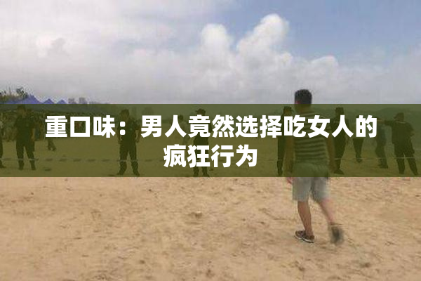 重口味：男人竟然选择吃女人的疯狂行为