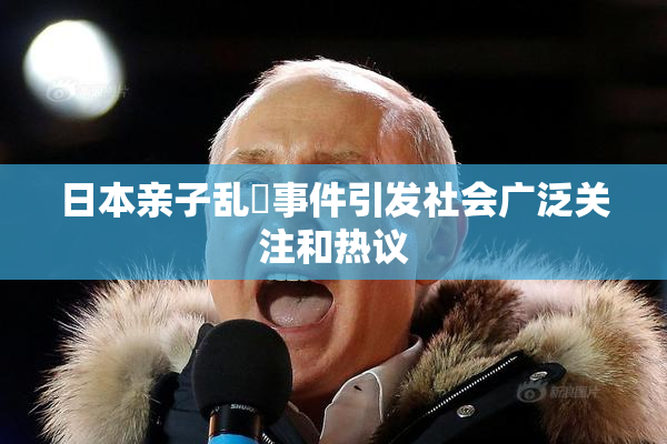 日本亲子乱婬事件引发社会广泛关注和热议