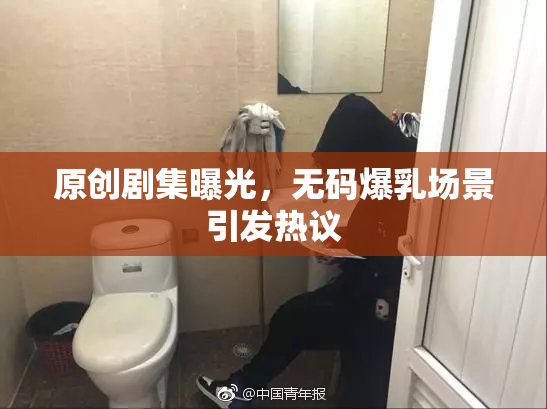 原创剧集曝光，无码爆乳场景引发热议