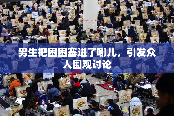 男生把困困塞进了哪儿，引发众人围观讨论