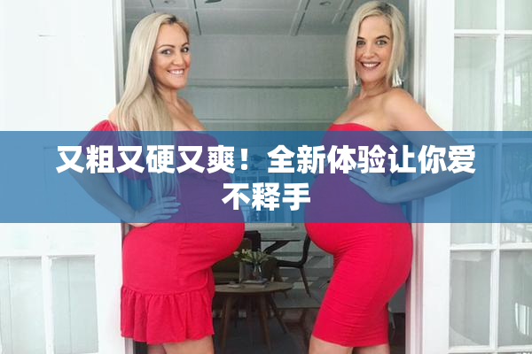 又粗又硬又爽！全新体验让你爱不释手