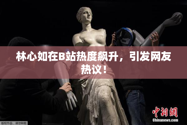 林心如在B站热度飙升，引发网友热议！