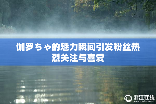 伽罗ちゃ的魅力瞬间引发粉丝热烈关注与喜爱