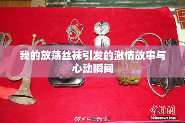 我的放荡丝袜引发的激情故事与心动瞬间