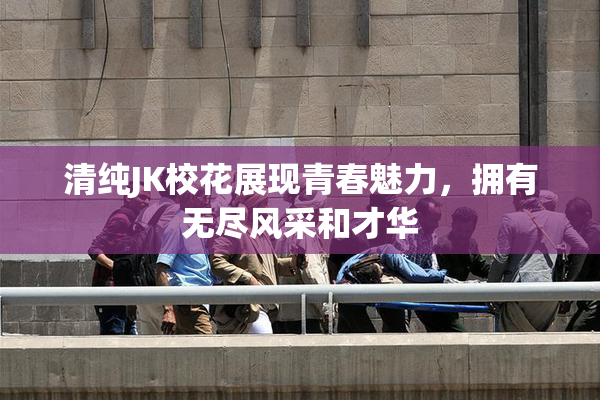 清纯JK校花展现青春魅力，拥有无尽风采和才华