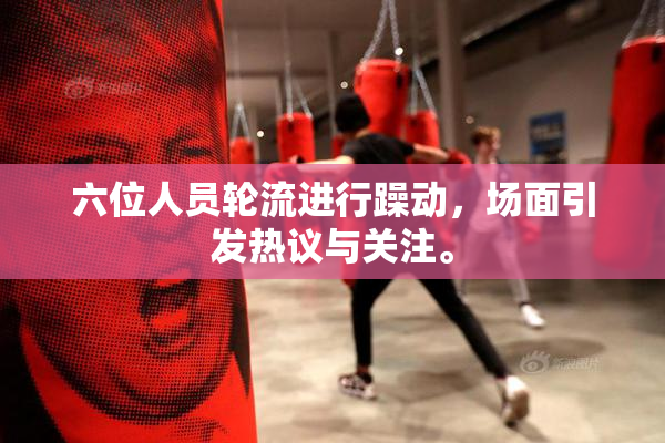六位人员轮流进行躁动，场面引发热议与关注。