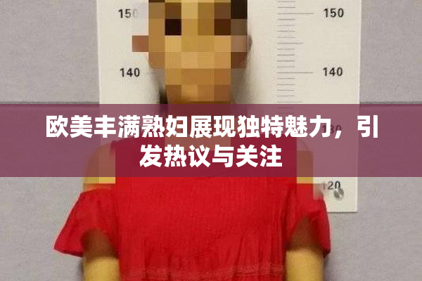 欧美丰满熟妇展现独特魅力，引发热议与关注
