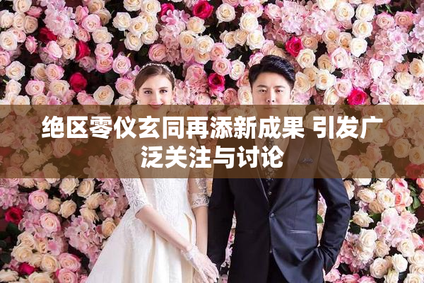 绝区零仪玄同再添新成果 引发广泛关注与讨论