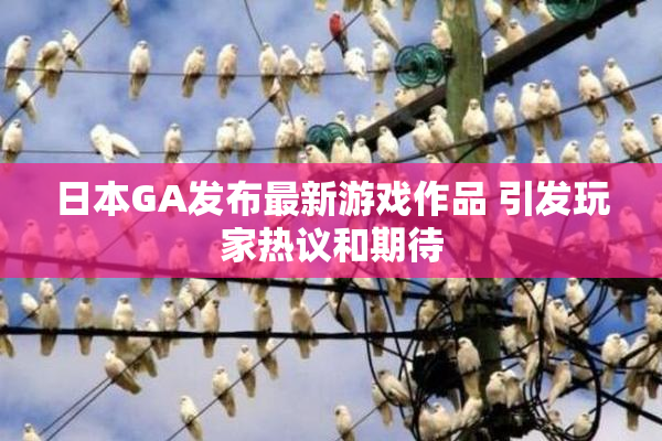 日本GA发布最新游戏作品 引发玩家热议和期待