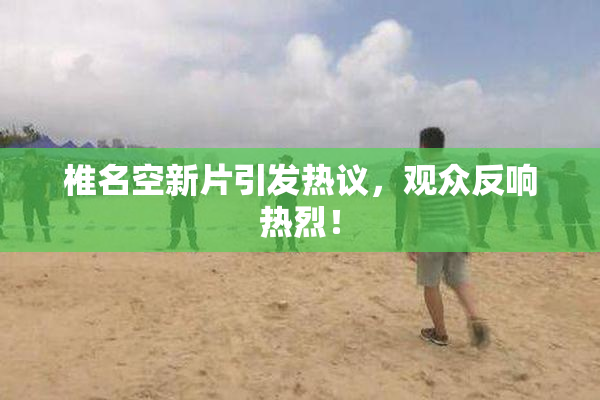 椎名空新片引发热议，观众反响热烈！
