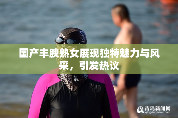 国产丰腴熟女展现独特魅力与风采，引发热议