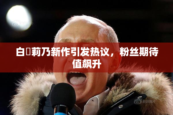 白咲莉乃新作引发热议，粉丝期待值飙升