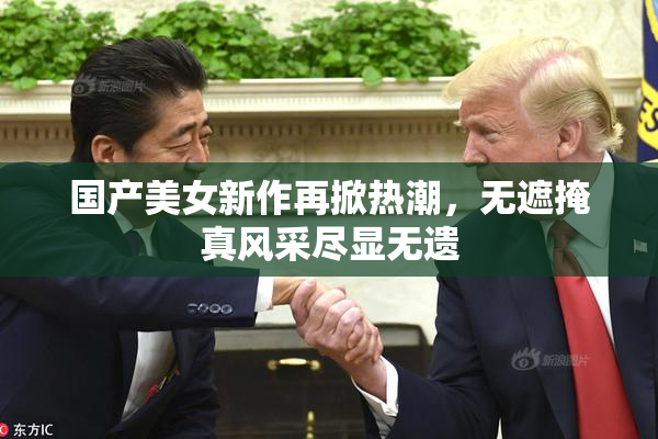 国产美女新作再掀热潮，无遮掩真风采尽显无遗