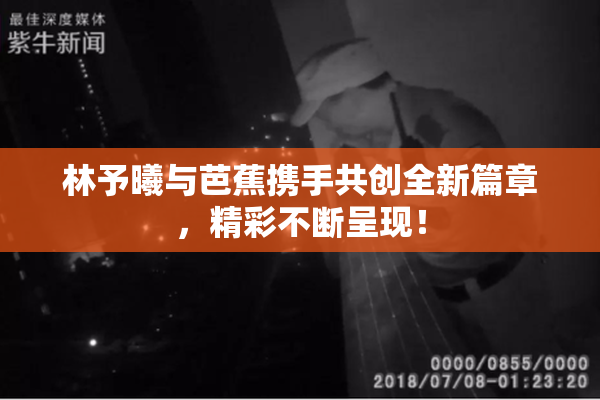 林予曦与芭蕉携手共创全新篇章，精彩不断呈现！
