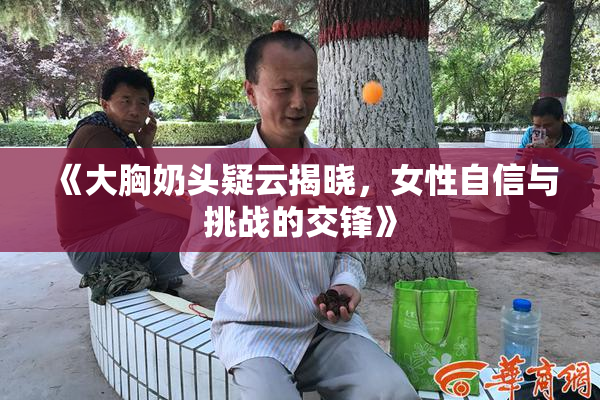 《大胸奶头疑云揭晓，女性自信与挑战的交锋》