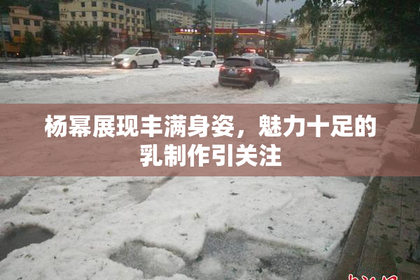 杨幂展现丰满身姿，魅力十足的乳制作引关注
