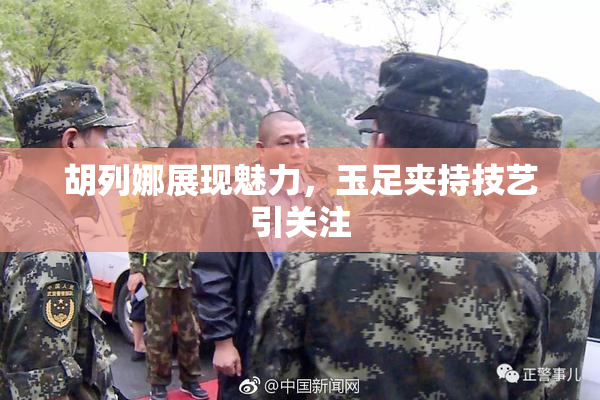 胡列娜展现魅力，玉足夹持技艺引关注