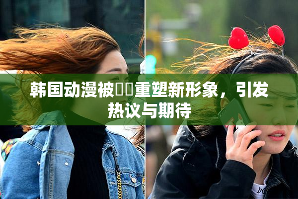 韩国动漫被❌‌重塑新形象，引发热议与期待