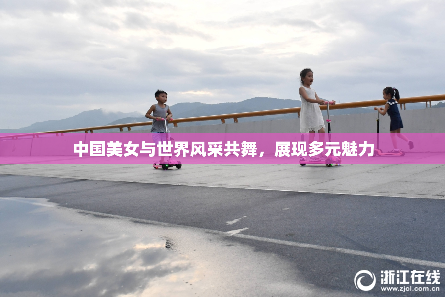 中国美女与世界风采共舞，展现多元魅力