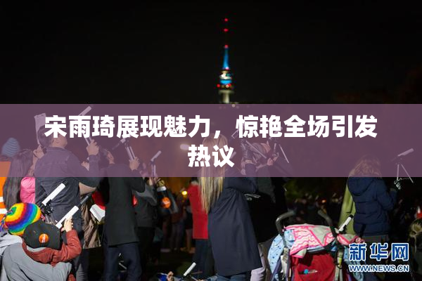宋雨琦展现魅力，惊艳全场引发热议