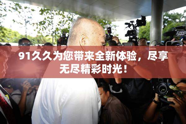 91久久为您带来全新体验，尽享无尽精彩时光！
