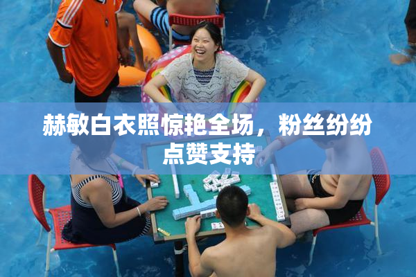 赫敏白衣照惊艳全场，粉丝纷纷点赞支持