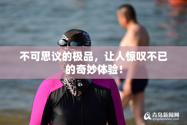 不可思议的极品，让人惊叹不已的奇妙体验！