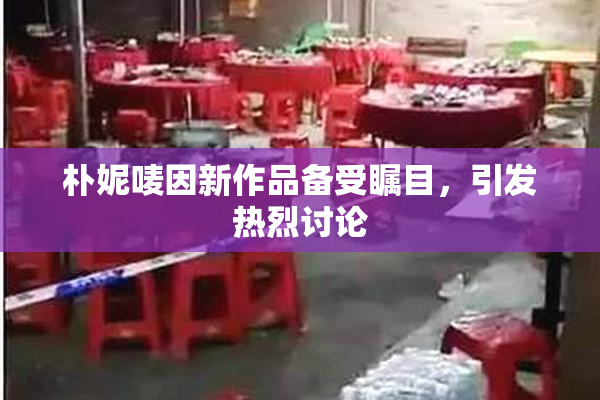 朴妮唛因新作品备受瞩目，引发热烈讨论