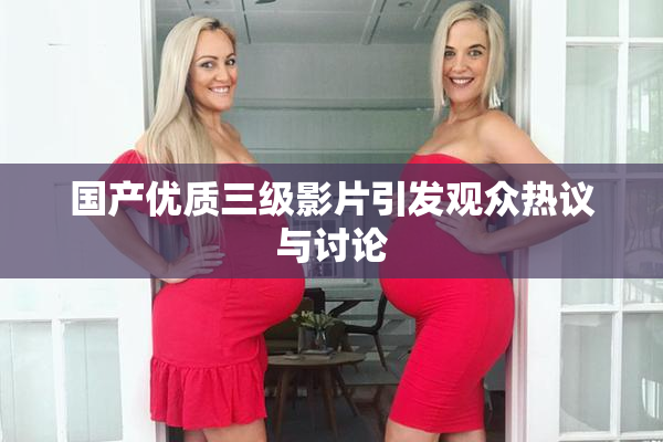 国产优质三级影片引发观众热议与讨论