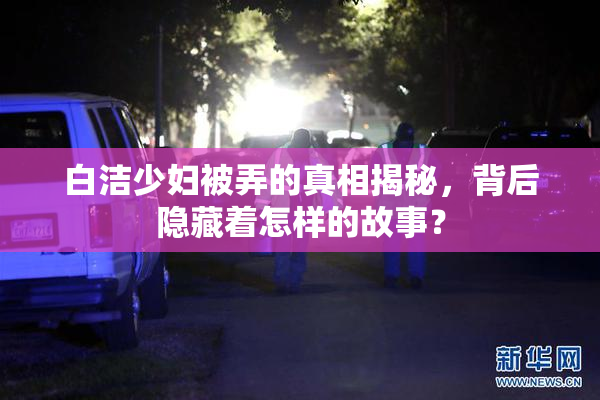 白洁少妇被弄的真相揭秘，背后隐藏着怎样的故事？