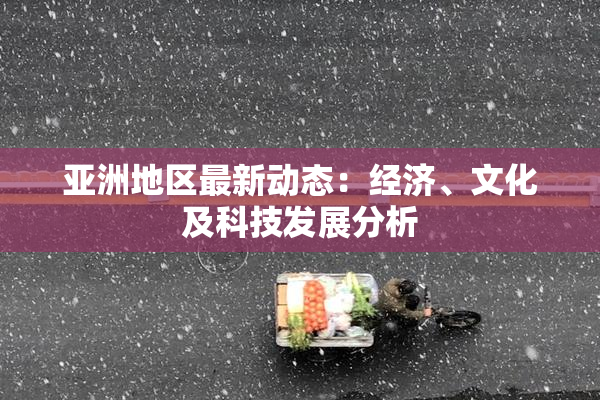 亚洲地区最新动态：经济、文化及科技发展分析
