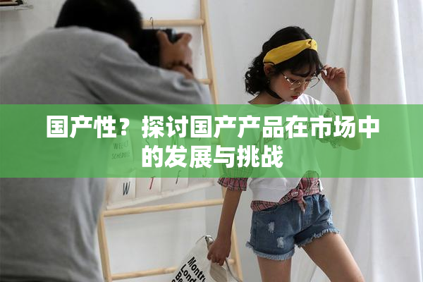 国产性？探讨国产产品在市场中的发展与挑战